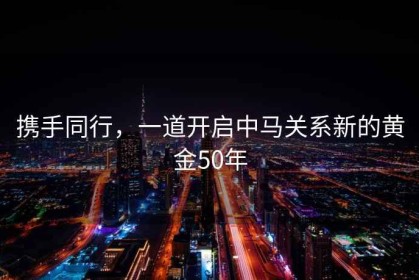 攜手同行，一道開(kāi)啟中馬關(guān)系新的黃金50年