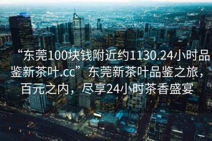 “東莞100塊錢(qián)附近約1130.24小時(shí)品鑒新茶葉.cc”東莞新茶葉品鑒之旅，百元之內，盡享24小時(shí)茶香盛宴