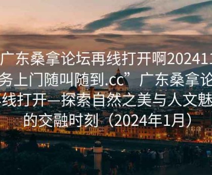 “廣東桑拿論壇再線(xiàn)打開(kāi)啊20241124.服務(wù)上門(mén)隨叫隨到.cc”廣東桑拿論壇再線(xiàn)打開(kāi)—探索自然之美與人文魅力的交融時(shí)刻（2024年1月）