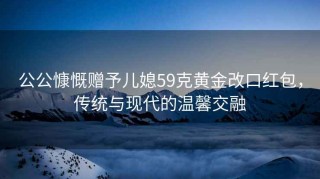 公公慷慨贈予兒媳59克黃金改口紅包，傳統與現代的溫馨交融