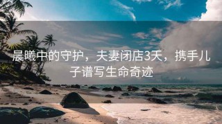 晨曦中的守護，夫妻閉店3天，攜手兒子譜寫(xiě)生命奇跡